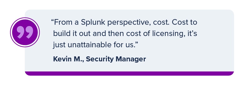 "From a Splunk perspective, cost. Cost to build it out and then cost of licensing, it's just unattainable for us." Kevin M., Security Manager