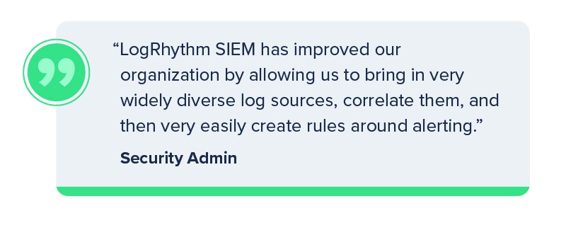 "LogRhythm SIEM has improved our organization by allowing us to bring in very widely diverse log sources, correlate them, and then very easily create rules around alerting." Security Admin